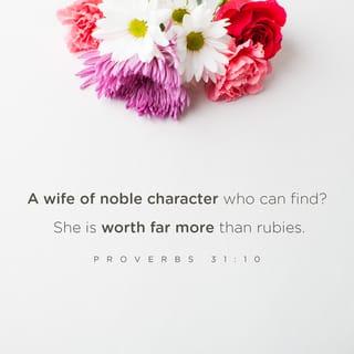 Proverbs 31:10-31 - Who can find a virtuous and capable wife?
She is more precious than rubies.
Her husband can trust her,
and she will greatly enrich his life.
She brings him good, not harm,
all the days of her life.

She finds wool and flax
and busily spins it.
She is like a merchant’s ship,
bringing her food from afar.
She gets up before dawn to prepare breakfast for her household
and plan the day’s work for her servant girls.

She goes to inspect a field and buys it;
with her earnings she plants a vineyard.
She is energetic and strong,
a hard worker.
She makes sure her dealings are profitable;
her lamp burns late into the night.

Her hands are busy spinning thread,
her fingers twisting fiber.
She extends a helping hand to the poor
and opens her arms to the needy.
She has no fear of winter for her household,
for everyone has warm clothes.

She makes her own bedspreads.
She dresses in fine linen and purple gowns.
Her husband is well known at the city gates,
where he sits with the other civic leaders.
She makes belted linen garments
and sashes to sell to the merchants.

She is clothed with strength and dignity,
and she laughs without fear of the future.
When she speaks, her words are wise,
and she gives instructions with kindness.
She carefully watches everything in her household
and suffers nothing from laziness.

Her children stand and bless her.
Her husband praises her:
“There are many virtuous and capable women in the world,
but you surpass them all!”

Charm is deceptive, and beauty does not last;
but a woman who fears the LORD will be greatly praised.
Reward her for all she has done.
Let her deeds publicly declare her praise.
