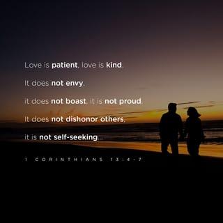1 Corinthians 13:4-13 - Love endures long and is patient and kind; love never is envious nor boils over with jealousy, is not boastful or vainglorious, does not display itself haughtily.
It is not conceited (arrogant and inflated with pride); it is not rude (unmannerly) and does not act unbecomingly. Love (God's love in us) does not insist on its own rights or its own way, for it is not self-seeking; it is not touchy or fretful or resentful; it takes no account of the evil done to it [it pays no attention to a suffered wrong].
It does not rejoice at injustice and unrighteousness, but rejoices when right and truth prevail.
Love bears up under anything and everything that comes, is ever ready to believe the best of every person, its hopes are fadeless under all circumstances, and it endures everything [without weakening].
Love never fails [never fades out or becomes obsolete or comes to an end]. As for prophecy (the gift of interpreting the divine will and purpose), it will be fulfilled and pass away; as for tongues, they will be destroyed and cease; as for knowledge, it will pass away [it will lose its value and be superseded by truth].
For our knowledge is fragmentary (incomplete and imperfect), and our prophecy (our teaching) is fragmentary (incomplete and imperfect).
But when the complete and perfect (total) comes, the incomplete and imperfect will vanish away (become antiquated, void, and superseded).
When I was a child, I talked like a child, I thought like a child, I reasoned like a child; now that I have become a man, I am done with childish ways and have put them aside.
For now we are looking in a mirror that gives only a dim (blurred) reflection [of reality as in a riddle or enigma], but then [when perfection comes] we shall see in reality and face to face! Now I know in part (imperfectly), but then I shall know and understand fully and clearly, even in the same manner as I have been fully and clearly known and understood [by God].
And so faith, hope, love abide [faith–conviction and belief respecting man's relation to God and divine things; hope–joyful and confident expectation of eternal salvation; love–true affection for God and man, growing out of God's love for and in us], these three; but the greatest of these is love.