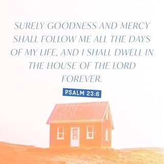 Psalm 23:6 - Surely or only goodness, mercy, and unfailing love shall follow me all the days of my life, and through the length of my days the house of the Lord [and His presence] shall be my dwelling place.