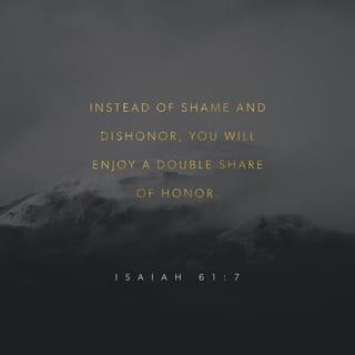 Isaiah 61:7-11 - Instead of your shame you will have a double portion,
And instead of humiliation they will shout for joy over their portion.
Therefore they will possess a double portion in their land,
Everlasting joy will be theirs.
For I, the LORD, love justice,
I hate robbery in the burnt offering;
And I will faithfully give them their recompense
And make an everlasting covenant with them.
Then their offspring will be known among the nations,
And their descendants in the midst of the peoples.
All who see them will recognize them
Because they are the offspring whom the LORD has blessed.
I will rejoice greatly in the LORD,
My soul will exult in my God;
For He has clothed me with garments of salvation,
He has wrapped me with a robe of righteousness,
As a bridegroom decks himself with a garland,
And as a bride adorns herself with her jewels.
For as the earth brings forth its sprouts,
And as a garden causes the things sown in it to spring up,
So the Lord GOD will cause righteousness and praise
To spring up before all the nations.