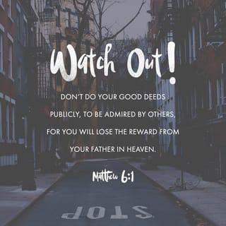 Matthew 6:1-15 - “Be careful not to practice your righteousness in front of others to be seen by them. If you do, you will have no reward from your Father in heaven.
“So when you give to the needy, do not announce it with trumpets, as the hypocrites do in the synagogues and on the streets, to be honored by others. Truly I tell you, they have received their reward in full. But when you give to the needy, do not let your left hand know what your right hand is doing, so that your giving may be in secret. Then your Father, who sees what is done in secret, will reward you.

“And when you pray, do not be like the hypocrites, for they love to pray standing in the synagogues and on the street corners to be seen by others. Truly I tell you, they have received their reward in full. But when you pray, go into your room, close the door and pray to your Father, who is unseen. Then your Father, who sees what is done in secret, will reward you. And when you pray, do not keep on babbling like pagans, for they think they will be heard because of their many words. Do not be like them, for your Father knows what you need before you ask him.
“This, then, is how you should pray:
“ ‘Our Father in heaven,
hallowed be your name,
your kingdom come,
your will be done,
on earth as it is in heaven.
Give us today our daily bread.
And forgive us our debts,
as we also have forgiven our debtors.
And lead us not into temptation,
but deliver us from the evil one.’
For if you forgive other people when they sin against you, your heavenly Father will also forgive you. But if you do not forgive others their sins, your Father will not forgive your sins.