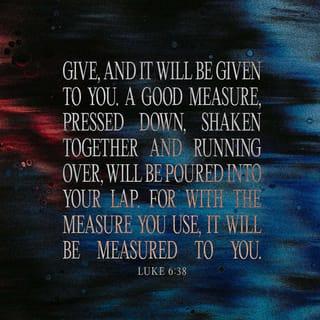 Luke 6:38 - Give, and it will be given to you. They will pour into your lap a good measure—pressed down, shaken together, and running over [with no space left for more]. For with the standard of measurement you use [when you do good to others], it will be measured to you in return.”