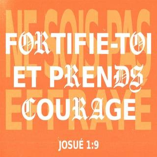 Josué 1:9 - Je t’ai donné cet ordre : Prends courage et tiens bon, ne crains rien et ne te laisse pas effrayer, car moi, l’Eternel ton Dieu, je serai avec toi pour tout ce que tu entreprendras.