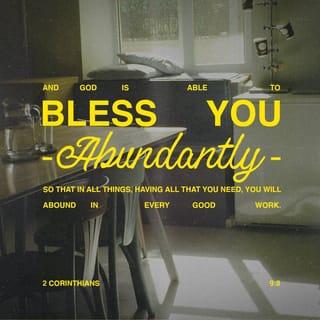 2 Corinthians 9:7-8 - Each of you should give what you have decided in your heart to give, not reluctantly or under compulsion, for God loves a cheerful giver. And God is able to bless you abundantly, so that in all things at all times, having all that you need, you will abound in every good work.