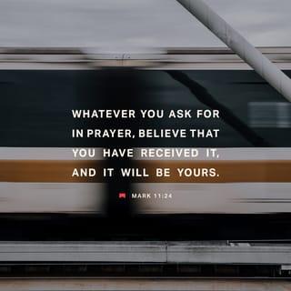 Mark 11:23-24 - Truly, I say to you, whoever says to this mountain, ‘Be taken up and thrown into the sea,’ and does not doubt in his heart, but believes that what he says will come to pass, it will be done for him. Therefore I tell you, whatever you ask in prayer, believe that you have received it, and it will be yours.