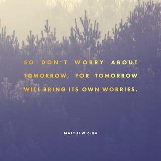 Matthew 6:33-34 - But seek first the kingdom of God and His righteousness, and all these things shall be added to you. Therefore do not worry about tomorrow, for tomorrow will worry about its own things. Sufficient for the day is its own trouble.